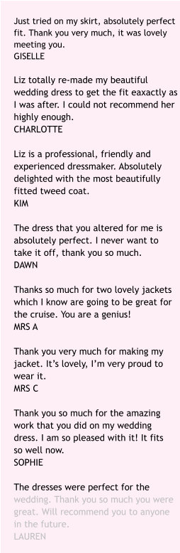 Just tried on my skirt, absolutely perfect fit. Thank you very much, it was lovely meeting you. GISELLE   Liz totally re-made my beautiful wedding dress to get the fit eaxactly as I was after. I could not recommend her highly enough. CHARLOTTE  Liz is a professional, friendly and experienced dressmaker. Absolutely delighted with the most beautifully fitted tweed coat. KIM  The dress that you altered for me is absolutely perfect. I never want to take it off, thank you so much.DAWN  Thanks so much for two lovely jackets which I know are going to be great for the cruise. You are a genius! MRS A  Thank you very much for making my jacket. It’s lovely, I’m very proud to wear it. MRS C  Thank you so much for the amazing work that you did on my wedding dress. I am so pleased with it! It fits so well now. SOPHIE  The dresses were perfect for the wedding. Thank you so much you were great. Will recommend you to anyone in the future. LAUREN