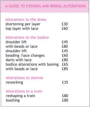 A GUIDE TO EVENING AND BRIDAL ALTERATIONS   Alterations to the dress		 shortening per layer		£30 top layer with lace			£60  Alterations to the bodice		 shoulder lift				£45 with beads or lace			£80shoulder lift				£45beading /lace changes		£60	 darts with lace			£80 bodice alterations with boning	£65 with beads or lace			£85  Alterations to sleeves		 reworking				£35  Alterations to a train		 reshaping a train			£80 bustling				£80